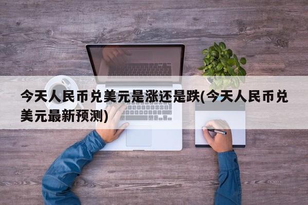 今天人民币兑美元是涨还是跌(今天人民币兑美元最新预测)