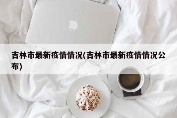 吉林市最新疫情情况(吉林市最新疫情情况公布)