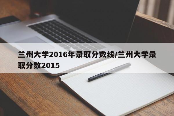 兰州大学2016年录取分数线/兰州大学录取分数2015