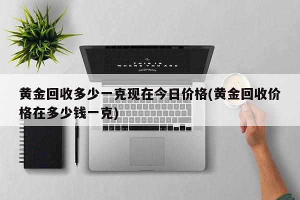 黄金回收多少一克现在今日价格(黄金回收价格在多少钱一克)