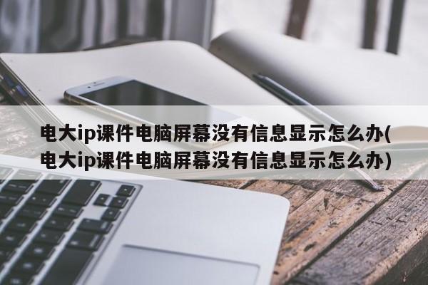 电大ip课件电脑屏幕没有信息显示怎么办(电大ip课件电脑屏幕没有信息显示怎么办)