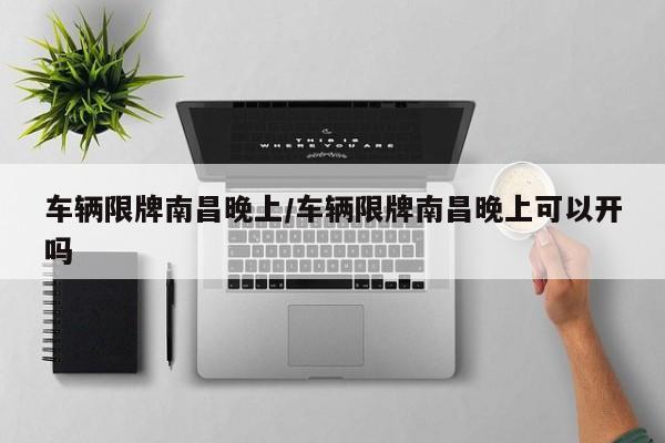 车辆限牌南昌晚上/车辆限牌南昌晚上可以开吗