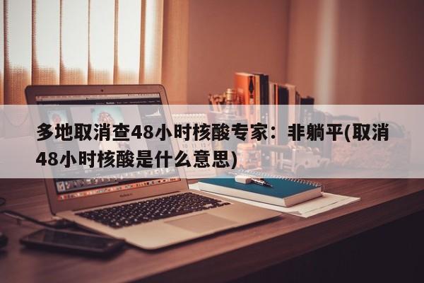 多地取消查48小时核酸专家：非躺平(取消48小时核酸是什么意思)