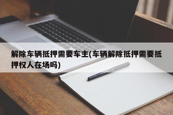 解除车辆抵押需要车主(车辆解除抵押需要抵押权人在场吗)