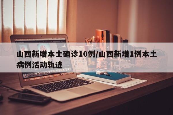 山西新增本土确诊10例/山西新增1例本土病例活动轨迹