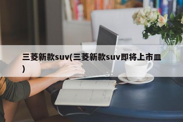 三菱新款suv(三菱新款suv即将上市皿)