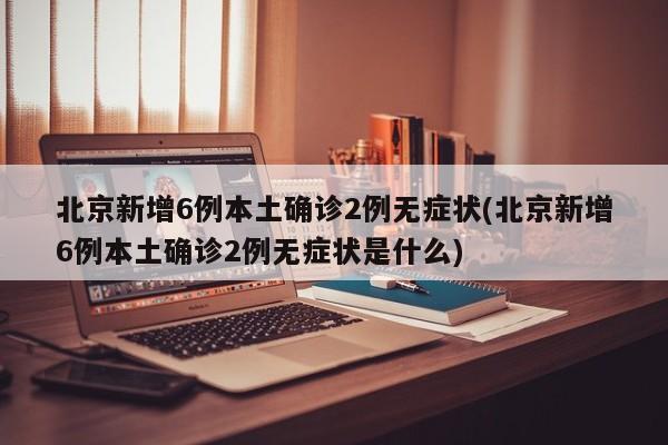 北京新增6例本土确诊2例无症状(北京新增6例本土确诊2例无症状是什么)