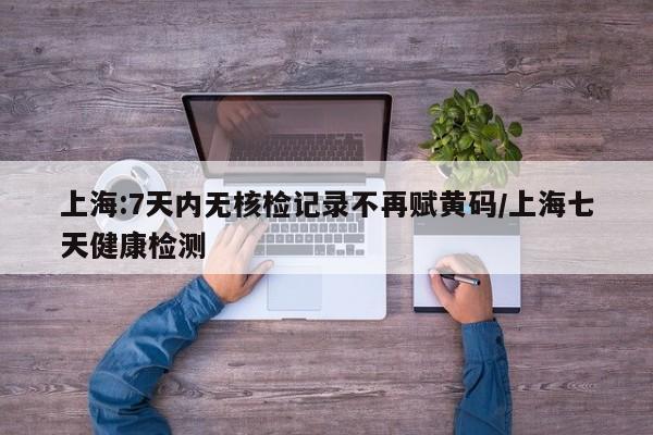 上海:7天内无核检记录不再赋黄码/上海七天健康检测