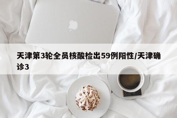 天津第3轮全员核酸检出59例阳性/天津确诊3