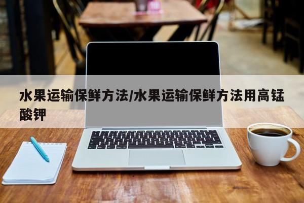 水果运输保鲜方法/水果运输保鲜方法用高锰酸钾