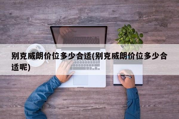 别克威朗价位多少合适(别克威朗价位多少合适呢)