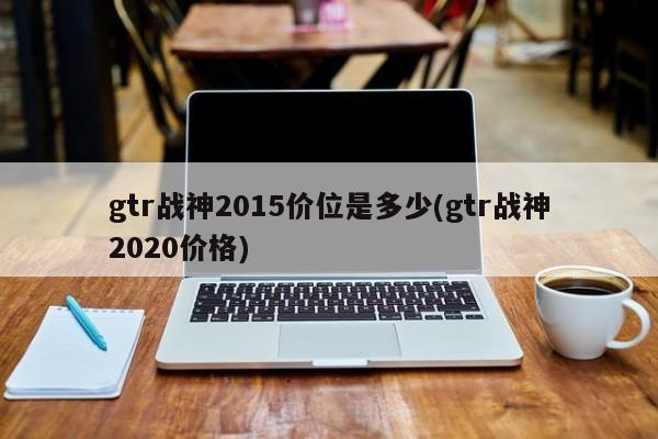 gtr战神2015价位是多少(gtr战神2020价格)