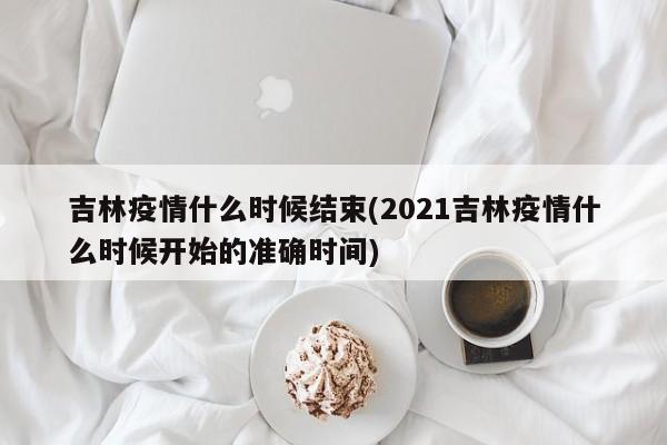吉林疫情什么时候结束(2021吉林疫情什么时候开始的准确时间)