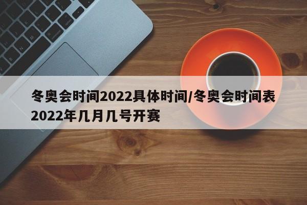 冬奥会时间2022具体时间/冬奥会时间表2022年几月几号开赛