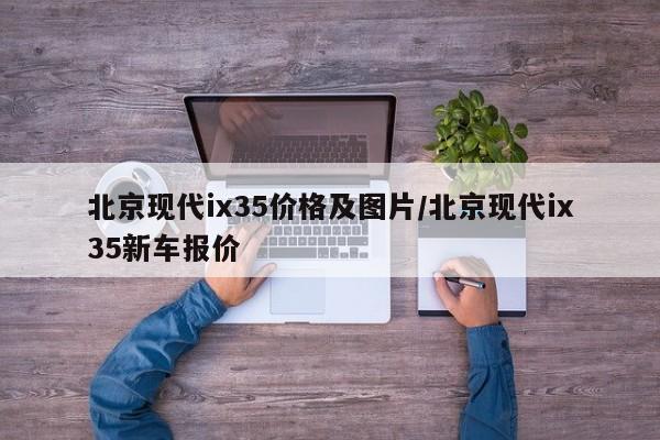 北京现代ix35价格及图片/北京现代ix35新车报价