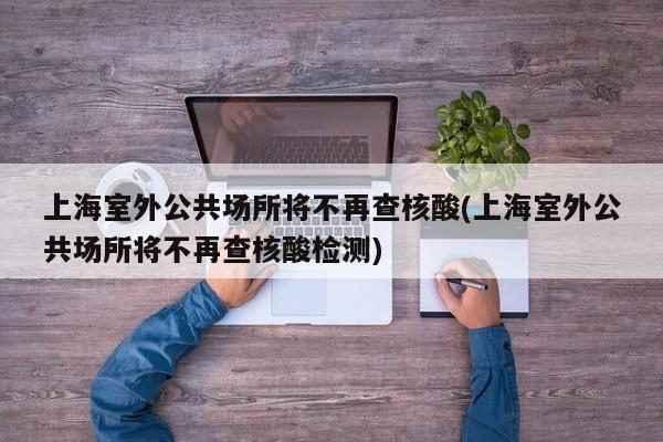 上海室外公共场所将不再查核酸(上海室外公共场所将不再查核酸检测)