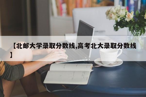 【北邮大学录取分数线,高考北大录取分数线】