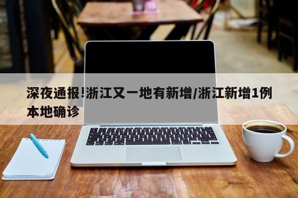 深夜通报!浙江又一地有新增/浙江新增1例本地确诊