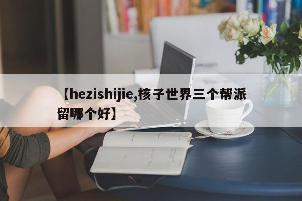 【hezishijie,核子世界三个帮派留哪个好】