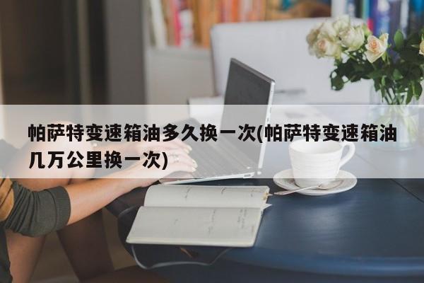 帕萨特变速箱油多久换一次(帕萨特变速箱油几万公里换一次)