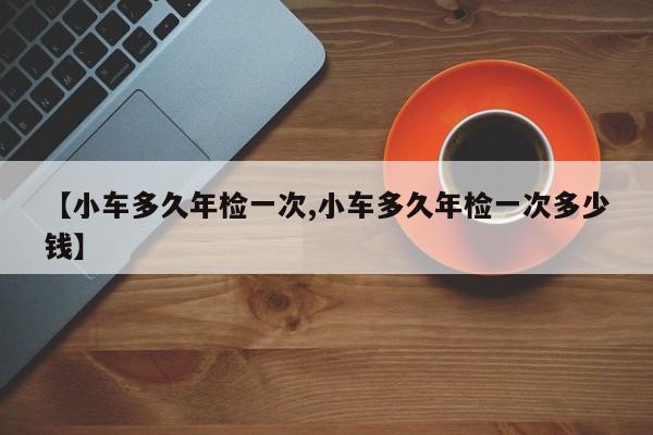 【小车多久年检一次,小车多久年检一次多少钱】