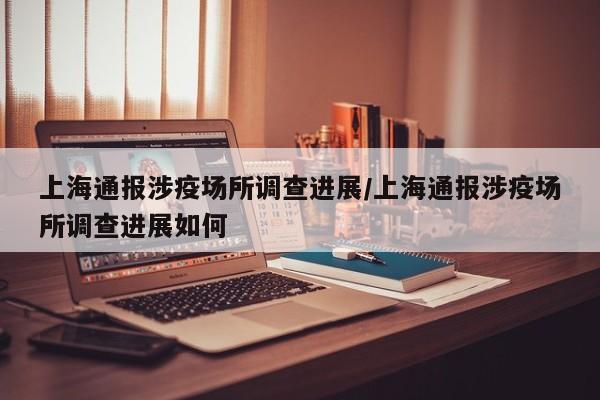 上海通报涉疫场所调查进展/上海通报涉疫场所调查进展如何