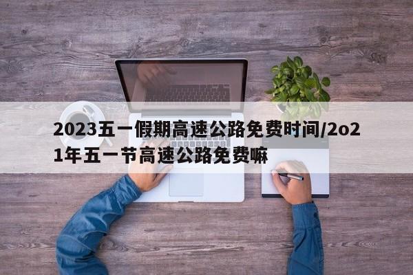 2023五一假期高速公路免费时间/2o21年五一节高速公路免费嘛