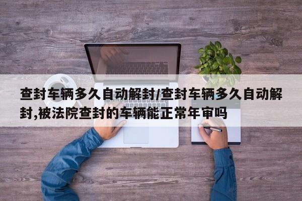 查封车辆多久自动解封/查封车辆多久自动解封,被法院查封的车辆能正常年审吗
