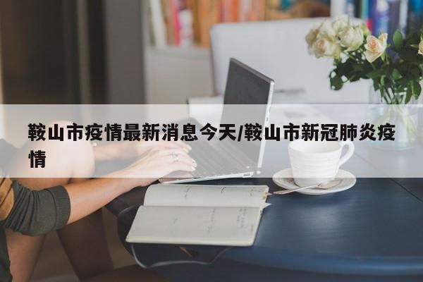 鞍山市疫情最新消息今天/鞍山市新冠肺炎疫情