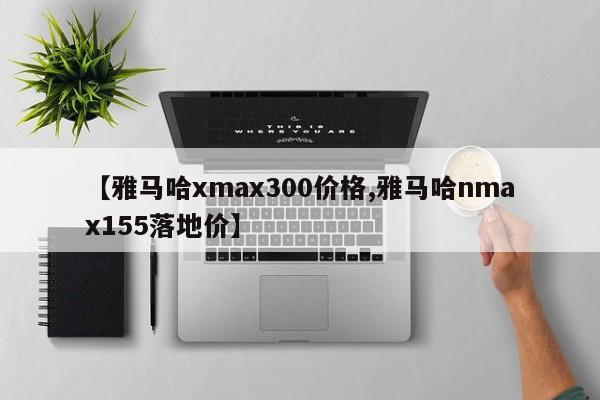 【雅马哈xmax300价格,雅马哈nmax155落地价】
