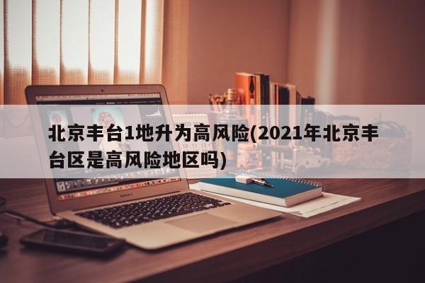 北京丰台1地升为高风险(2021年北京丰台区是高风险地区吗)