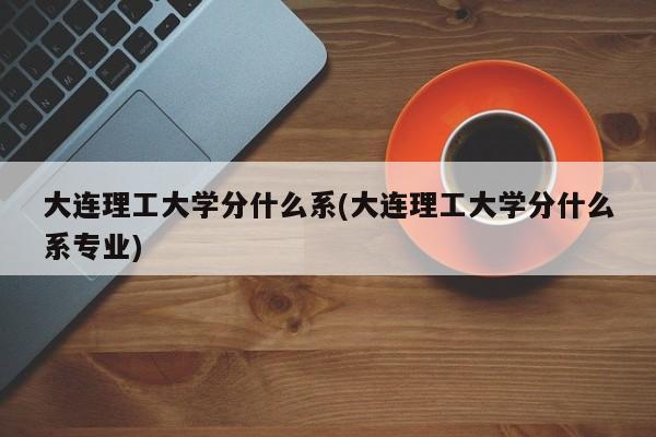 大连理工大学分什么系(大连理工大学分什么系专业)