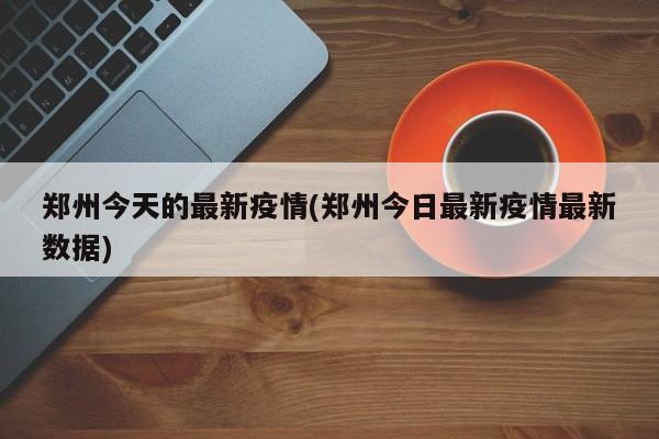 郑州今天的最新疫情(郑州今日最新疫情最新数据)