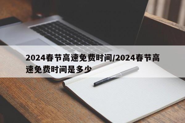 2024春节高速免费时间/2024春节高速免费时间是多少