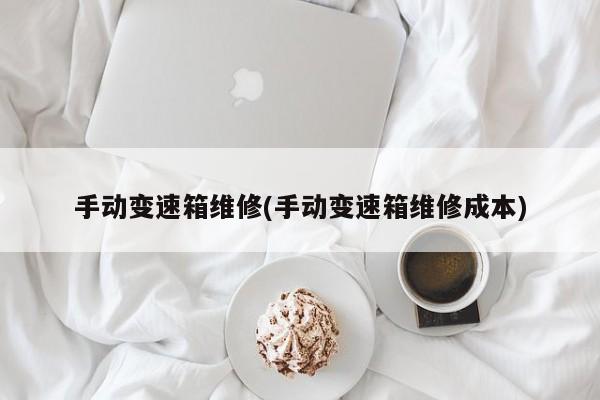 手动变速箱维修(手动变速箱维修成本)