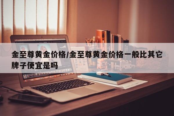 金至尊黄金价格/金至尊黄金价格一般比其它牌子便宜是吗