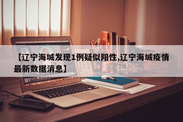 【辽宁海城发现1例疑似阳性,辽宁海城疫情最新数据消息】