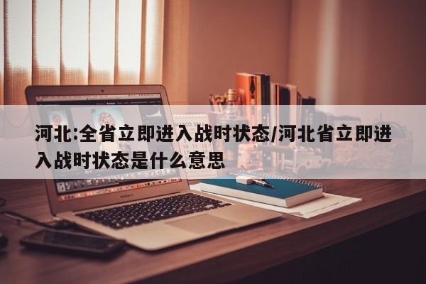 河北:全省立即进入战时状态/河北省立即进入战时状态是什么意思
