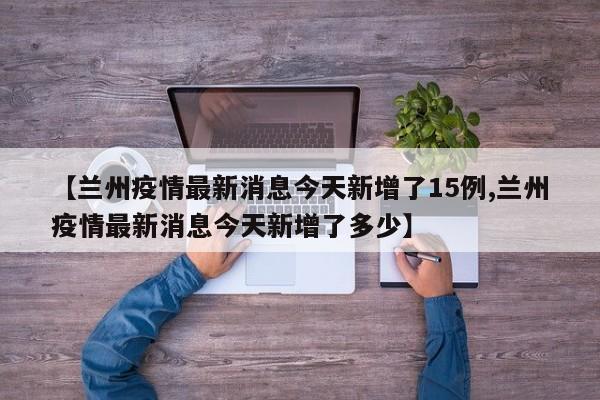 【兰州疫情最新消息今天新增了15例,兰州疫情最新消息今天新增了多少】