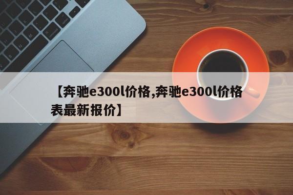 【奔驰e300l价格,奔驰e300l价格表最新报价】