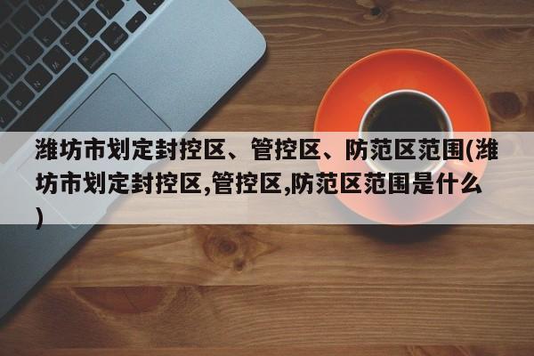 潍坊市划定封控区、管控区、防范区范围(潍坊市划定封控区,管控区,防范区范围是什么)