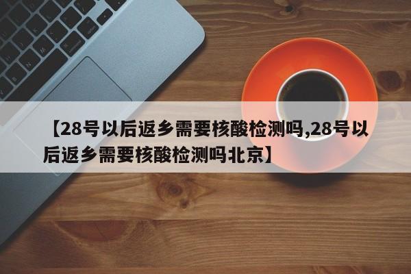 【28号以后返乡需要核酸检测吗,28号以后返乡需要核酸检测吗北京】