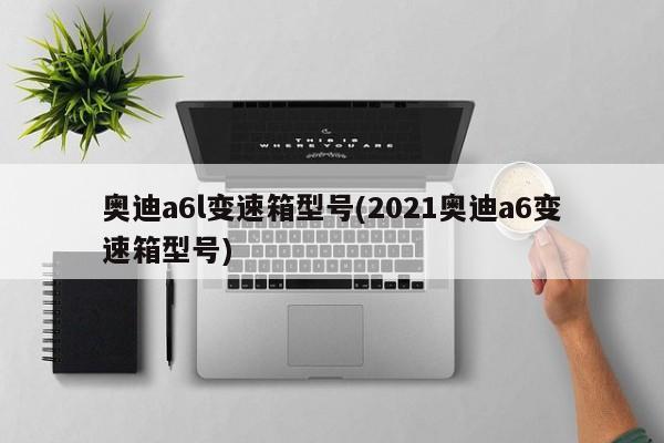 奥迪a6l变速箱型号(2021奥迪a6变速箱型号)