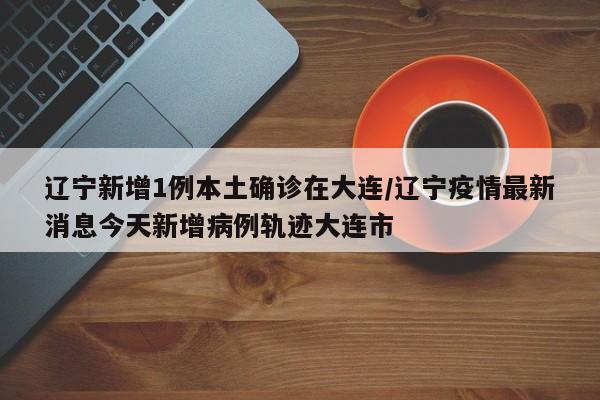 辽宁新增1例本土确诊在大连/辽宁疫情最新消息今天新增病例轨迹大连市