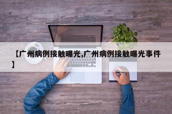 【广州病例接触曝光,广州病例接触曝光事件】