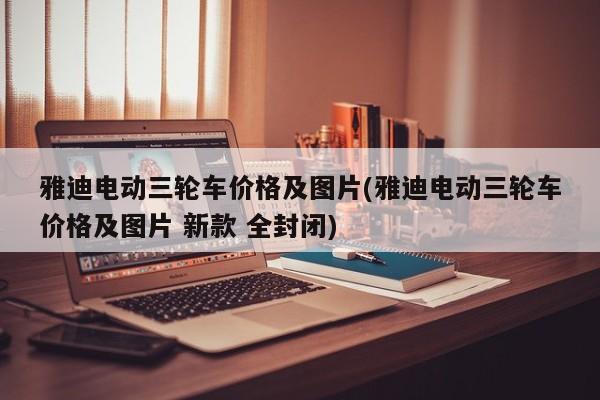 雅迪电动三轮车价格及图片(雅迪电动三轮车价格及图片 新款 全封闭)