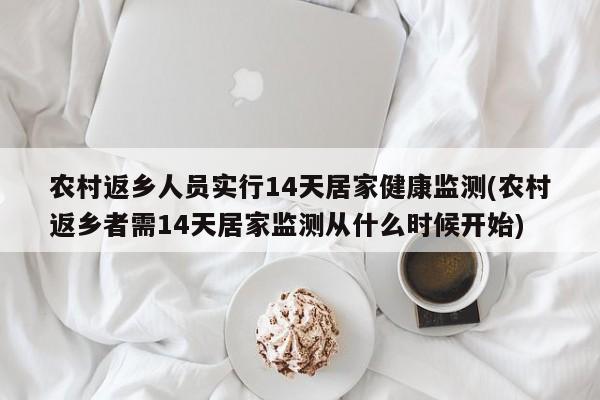农村返乡人员实行14天居家健康监测(农村返乡者需14天居家监测从什么时候开始)